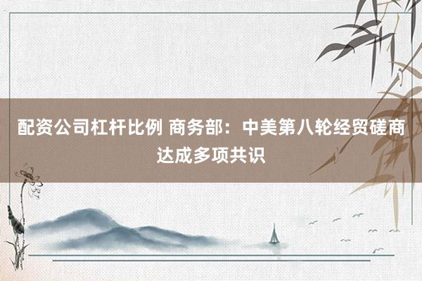 配资公司杠杆比例 商务部：中美第八轮经贸磋商达成多项共识