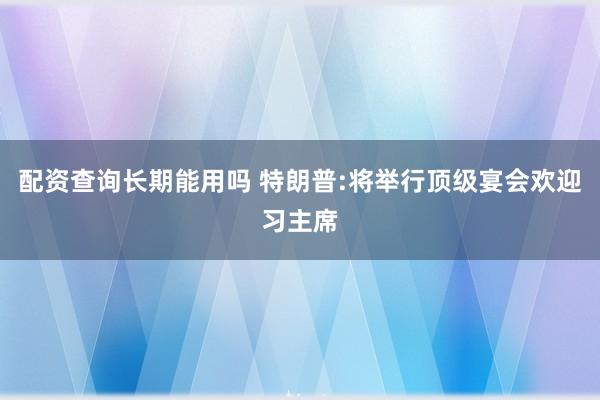 配资查询长期能用吗 特朗普:将举行顶级宴会欢迎习主席