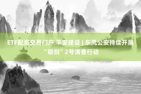 ETF配资交易门户 平安建设 | 东凤公安持续开展“砺剑”2号清查行动