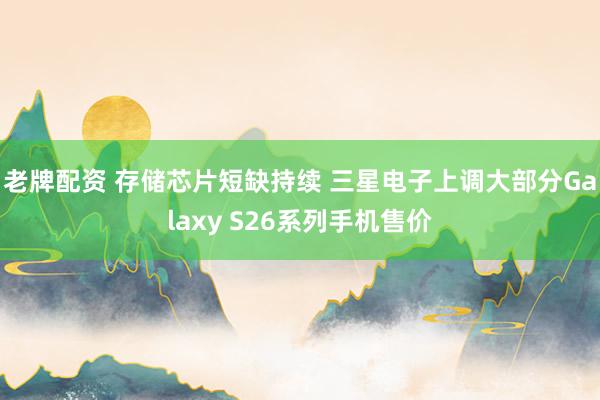 老牌配资 存储芯片短缺持续 三星电子上调大部分Galaxy S26系列手机售价