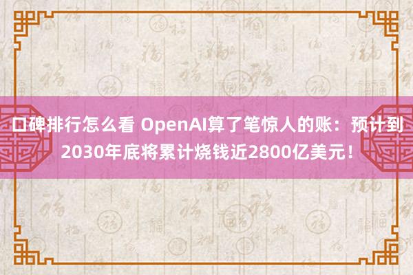 口碑排行怎么看 OpenAI算了笔惊人的账：预计到2030年底将累计烧钱近2800亿美元！