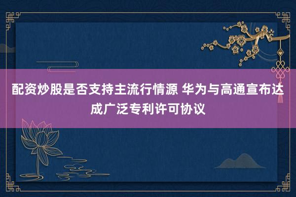 配资炒股是否支持主流行情源 华为与高通宣布达成广泛专利许可协议