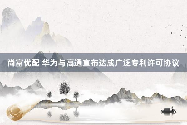 尚富优配 华为与高通宣布达成广泛专利许可协议