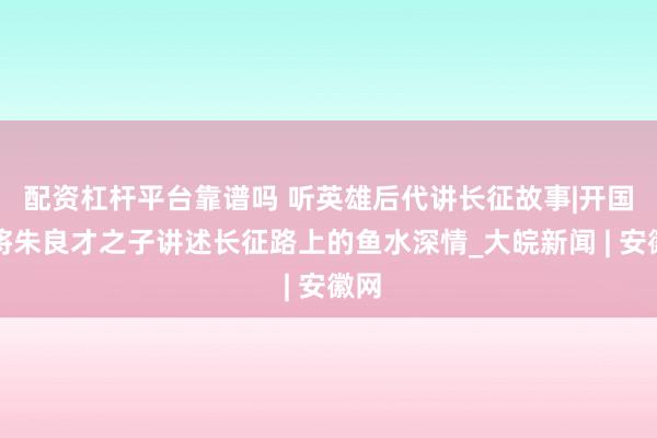 配资杠杆平台靠谱吗 听英雄后代讲长征故事|开国上将朱良才之子讲述长征路上的鱼水深情_大皖新闻 | 安徽网