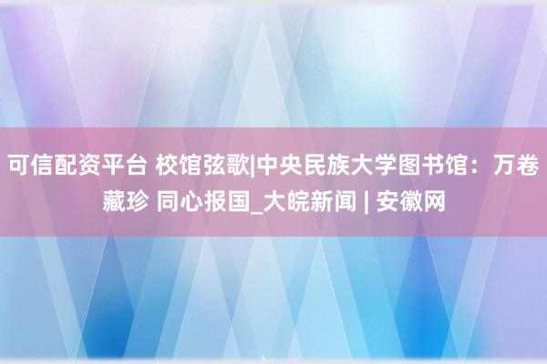 可信配资平台 校馆弦歌|中央民族大学图书馆：万卷藏珍 同心报国_大皖新闻 | 安徽网