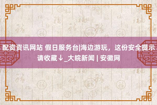 配资资讯网站 假日服务台|海边游玩，这份安全提示请收藏↓_大皖新闻 | 安徽网