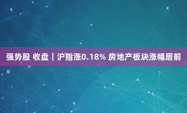 强势股 收盘｜沪指涨0.18% 房地产板块涨幅居前
