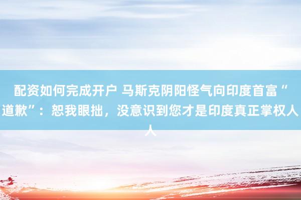 配资如何完成开户 马斯克阴阳怪气向印度首富“道歉”：恕我眼拙，没意识到您才是印度真正掌权人