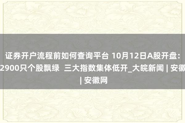 证券开户流程前如何查询平台 10月12日A股开盘：超2900只个股飘绿  三大指数集体低开_大皖新闻 | 安徽网