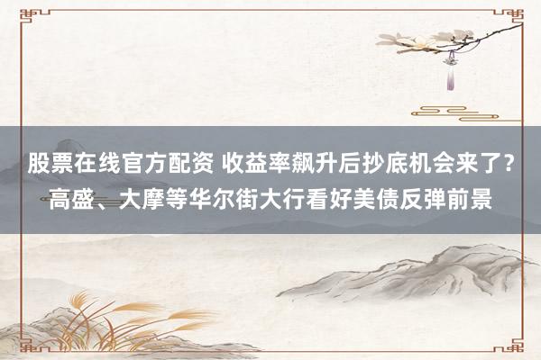 股票在线官方配资 收益率飙升后抄底机会来了？高盛、大摩等华尔街大行看好美债反弹前景