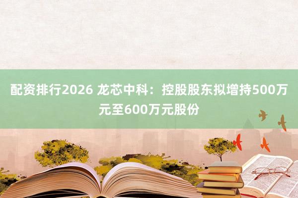 配资排行2026 龙芯中科：控股股东拟增持500万元至600万元股份