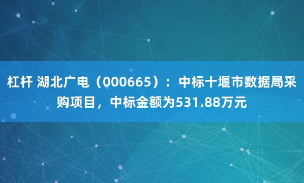 杠杆 湖北广电（000665）：中标十堰市数据局采购项目，中标金额为531.88万元