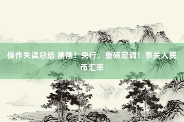 操作失误总结 刚刚！央行，重磅定调！事关人民币汇率