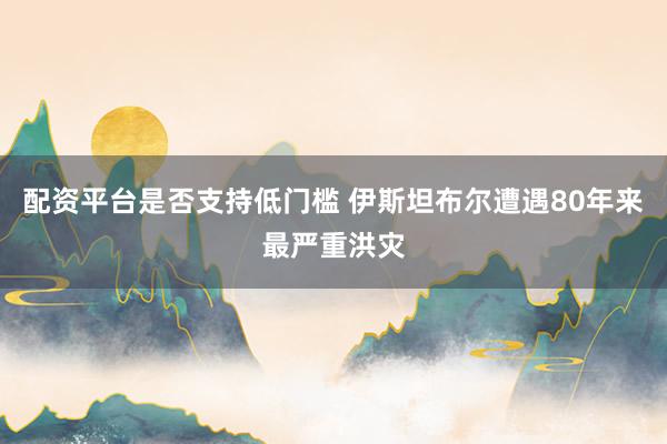 配资平台是否支持低门槛 伊斯坦布尔遭遇80年来最严重洪灾