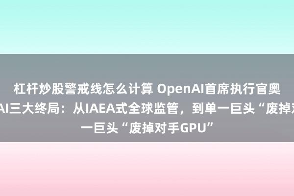 杠杆炒股警戒线怎么计算 OpenAI首席执行官奥特曼提出AI三大终局：从IAEA式全球监管，到单一巨头“废掉对手GPU”