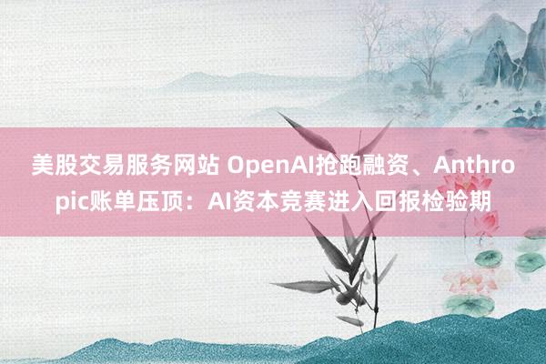 美股交易服务网站 OpenAI抢跑融资、Anthropic账单压顶：AI资本竞赛进入回报检验期