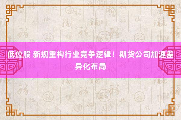 低位股 新规重构行业竞争逻辑！期货公司加速差异化布局