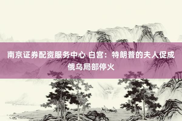 南京证券配资服务中心 白宫：特朗普的夫人促成俄乌局部停火
