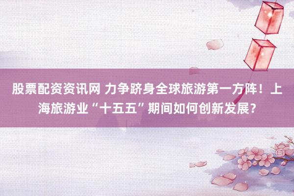 股票配资资讯网 力争跻身全球旅游第一方阵！上海旅游业“十五五”期间如何创新发展？