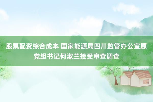 股票配资综合成本 国家能源局四川监管办公室原党组书记何淑兰接受审查调查