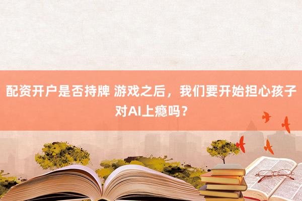 配资开户是否持牌 游戏之后，我们要开始担心孩子对AI上瘾吗？