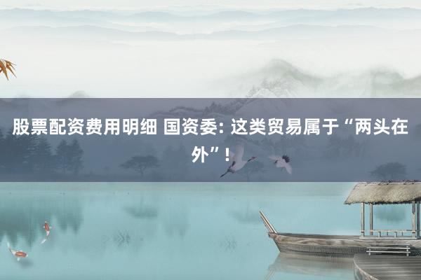 股票配资费用明细 国资委: 这类贸易属于“两头在外”!