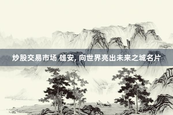 炒股交易市场 雄安, 向世界亮出未来之城名片