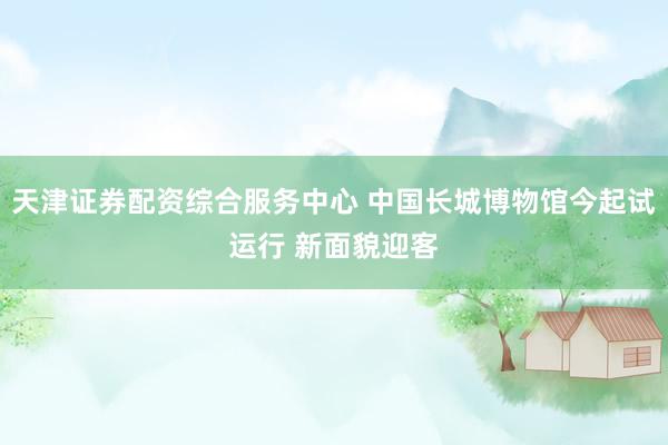天津证券配资综合服务中心 中国长城博物馆今起试运行 新面貌迎客