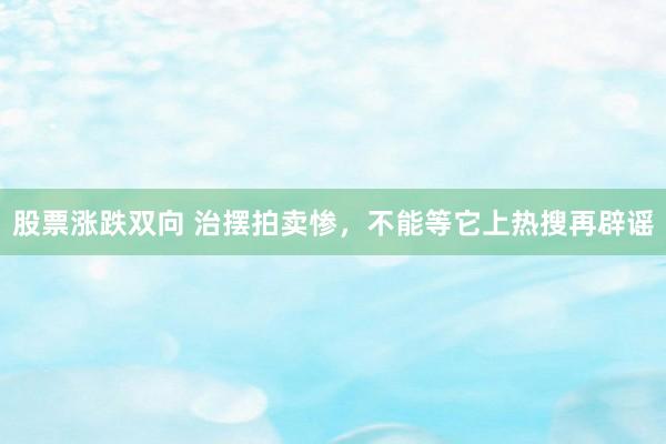 股票涨跌双向 治摆拍卖惨，不能等它上热搜再辟谣
