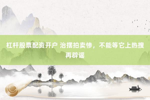 杠杆股票配资开户 治摆拍卖惨，不能等它上热搜再辟谣