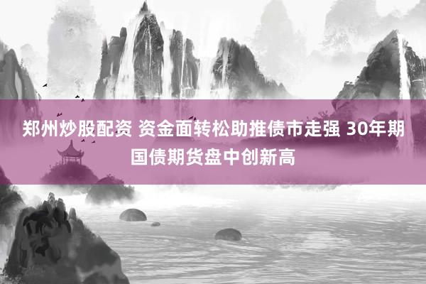 郑州炒股配资 资金面转松助推债市走强 30年期国债期货盘中创新高